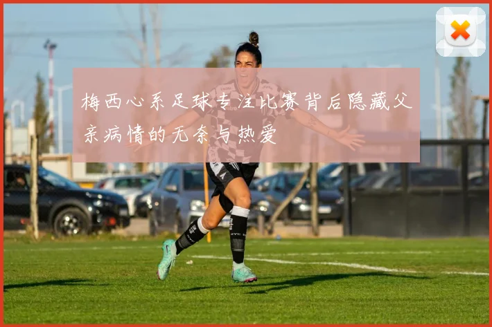梅西心系足球专注比赛背后隐藏父亲病情的无奈与热爱