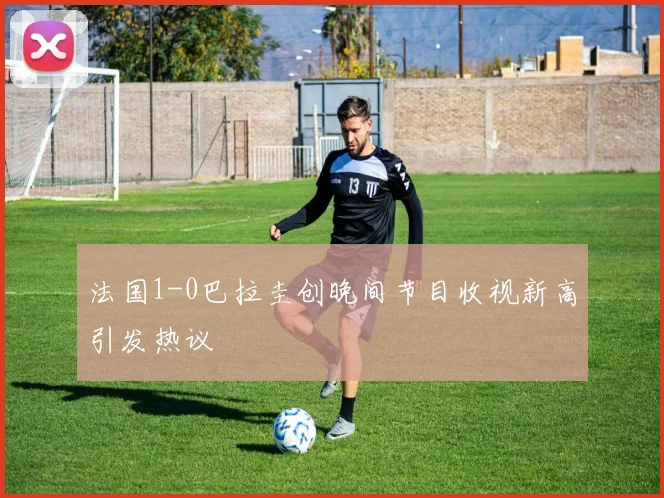 法国1-0巴拉圭创晚间节目收视新高引发热议