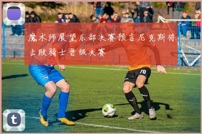 魔术师展望东部决赛预言尼克斯将击败骑士晋级决赛