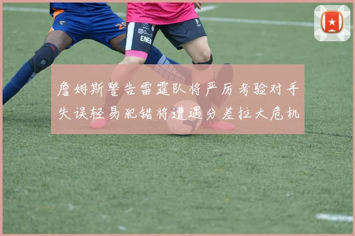 詹姆斯警告雷霆队将严厉考验对手失误轻易犯错将遭遇分差拉大危机