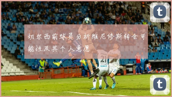 切尔西前球员分析维尼修斯转会可能性及其个人意愿
