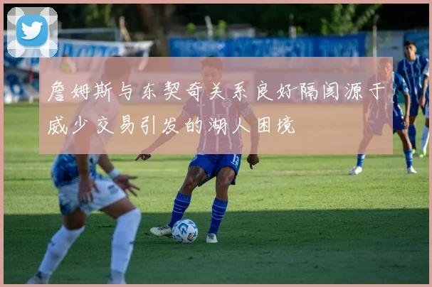 詹姆斯与东契奇关系良好隔阂源于威少交易引发的湖人困境
