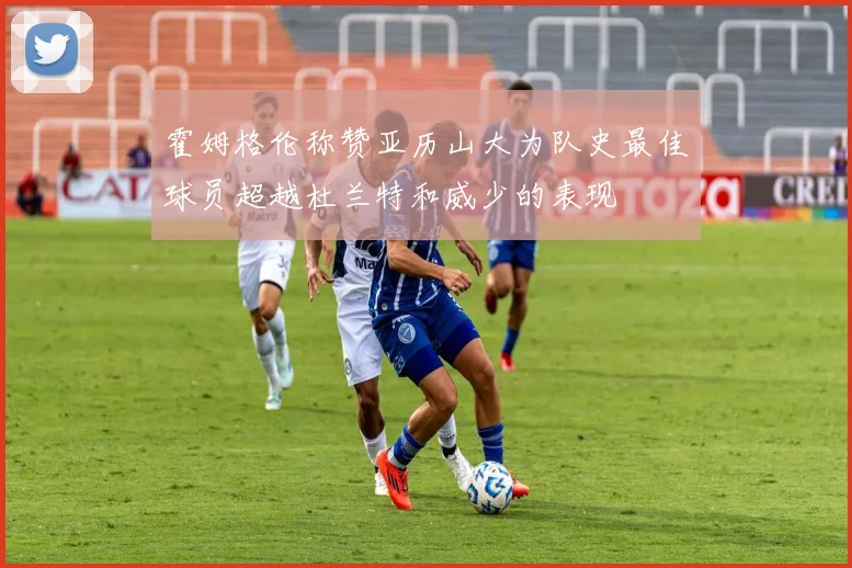 霍姆格伦称赞亚历山大为队史最佳球员超越杜兰特和威少的表现