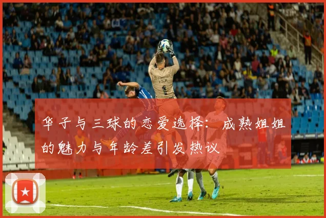 华子与三球的恋爱选择：成熟姐姐的魅力与年龄差引发热议