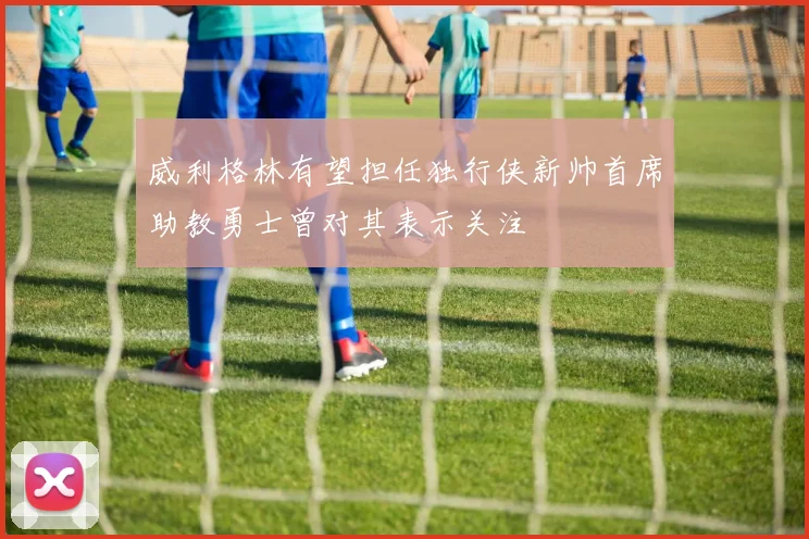 威利格林有望担任独行侠新帅首席助教勇士曾对其表示关注
