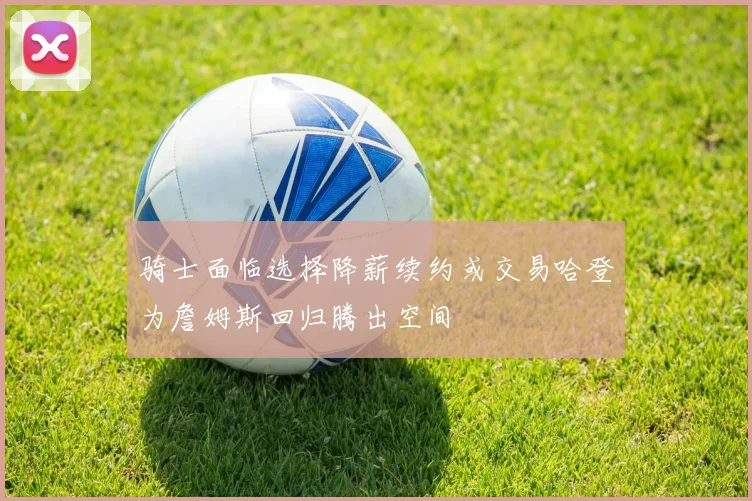 骑士面临选择降薪续约或交易哈登为詹姆斯回归腾出空间