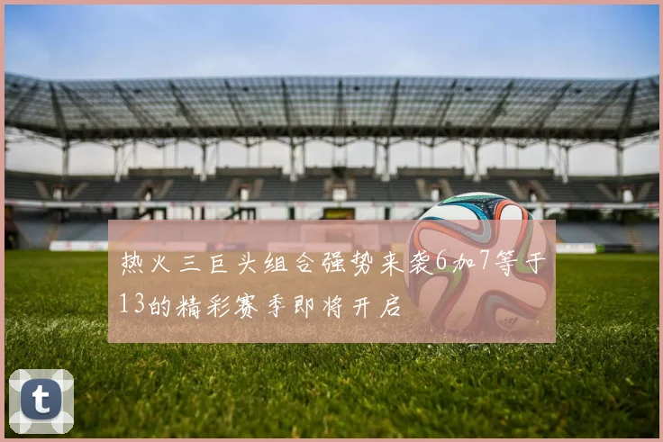 热火三巨头组合强势来袭6加7等于13的精彩赛季即将开启