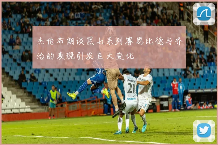 杰伦布朗谈黑七系列赛恩比德与乔治的表现引发巨大变化