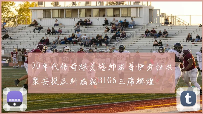 90年代传奇球员塔帅龙哥伊劳拉共聚安提瓜科成就BIG6三席辉煌