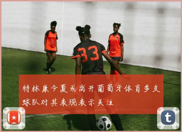 特林康今夏或离开葡萄牙体育多支球队对其表现表示关注