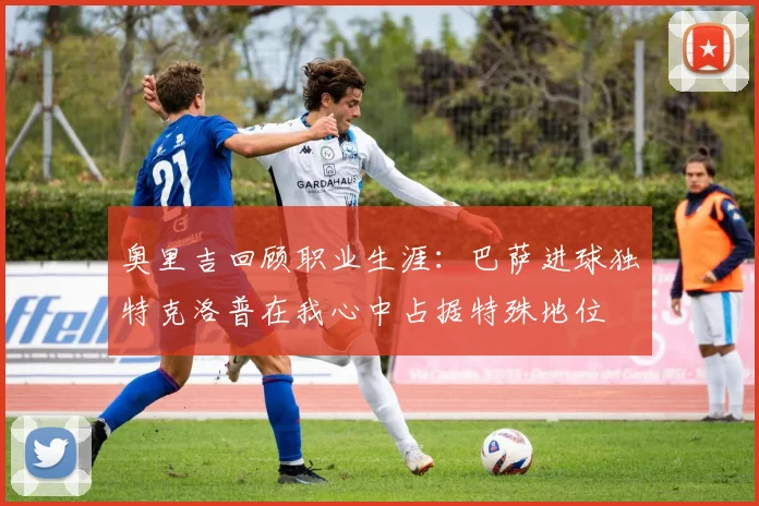 奥里吉回顾职业生涯：巴萨进球独特克洛普在我心中占据特殊地位