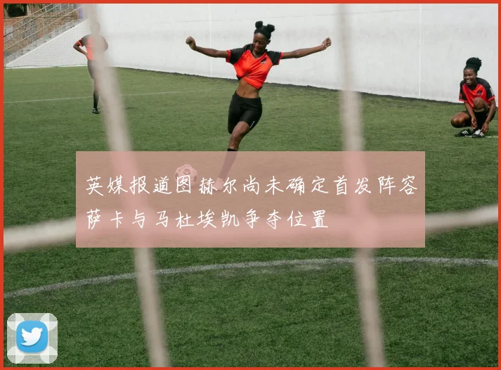 英媒报道图赫尔尚未确定首发阵容萨卡与马杜埃凯争夺位置