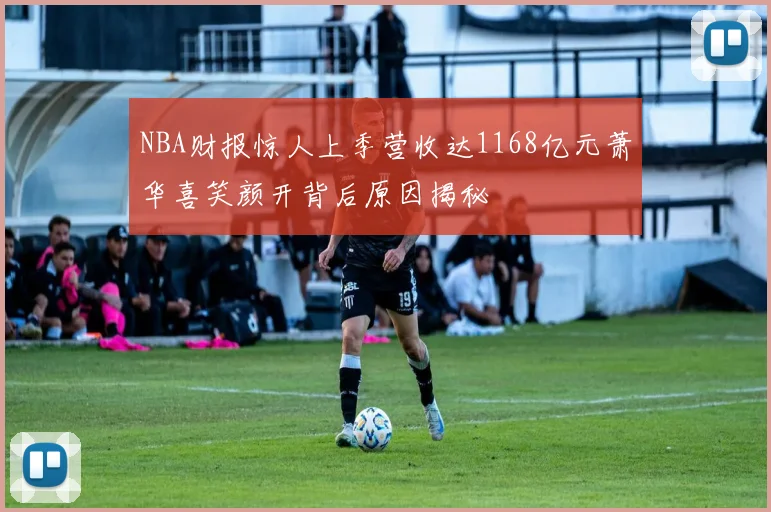 NBA财报惊人上季营收达1168亿元萧华喜笑颜开背后原因揭秘