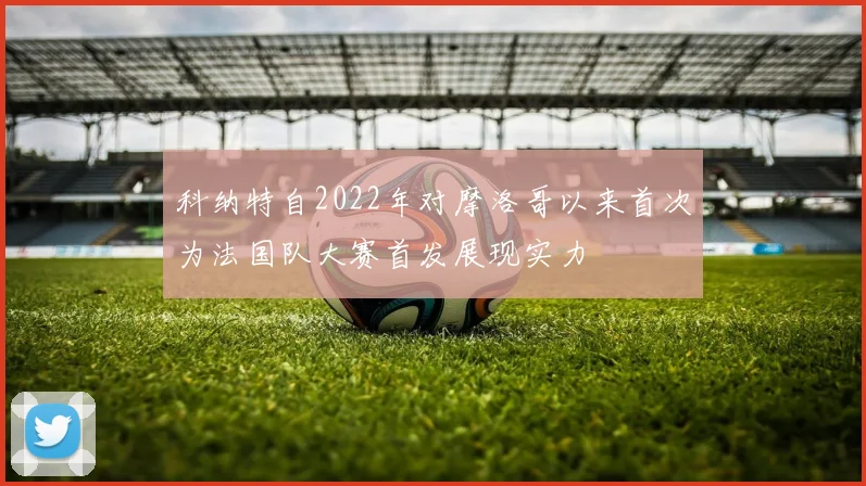 科纳特自2022年对摩洛哥以来首次为法国队大赛首发展现实力