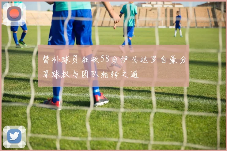 替补球员狂砍58分伊戈达罗自豪分享球权与团队轮转之道