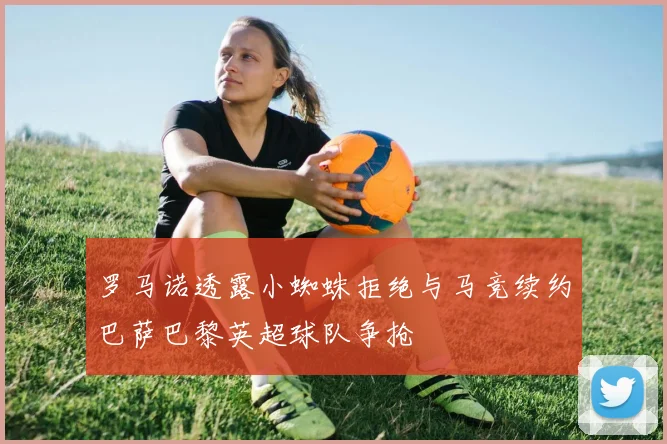 罗马诺透露小蜘蛛拒绝与马竞续约巴萨巴黎英超球队争抢