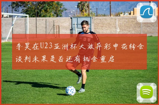 李昊在U23亚洲杯大放异彩申花转会谈判未果是否还有机会重启
