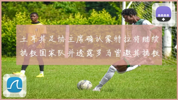 土耳其足协主席确认蒙特拉将继续执教国家队并透露罗马曾邀其执教