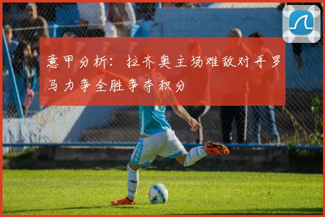 意甲分析：拉齐奥主场难敌对手罗马力争全胜争夺积分