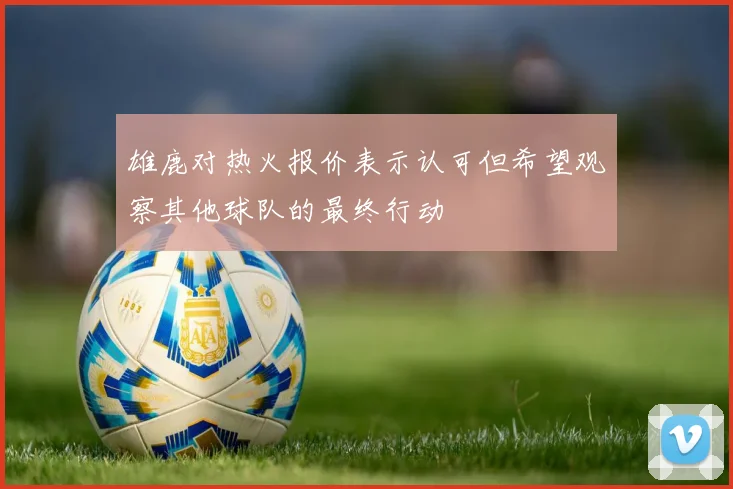 雄鹿对热火报价表示认可但希望观察其他球队的最终行动