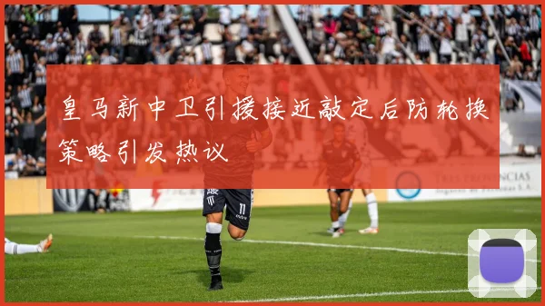 皇马新中卫引援接近敲定后防轮换策略引发热议