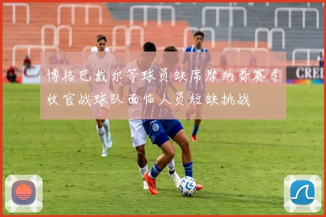 博格巴戴尔等球员缺席摩纳哥赛季收官战球队面临人员短缺挑战