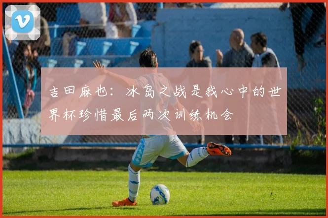 吉田麻也：冰岛之战是我心中的世界杯珍惜最后两次训练机会