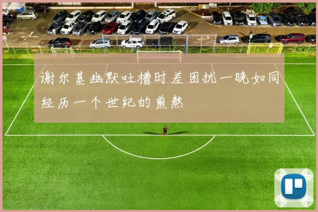 谢尔基幽默吐槽时差困扰一晚如同经历一个世纪的煎熬