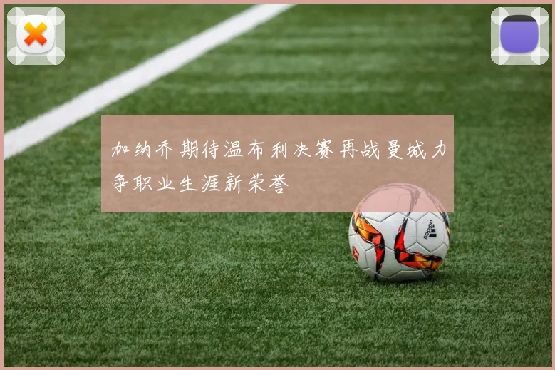 加纳乔期待温布利决赛再战曼城力争职业生涯新荣誉