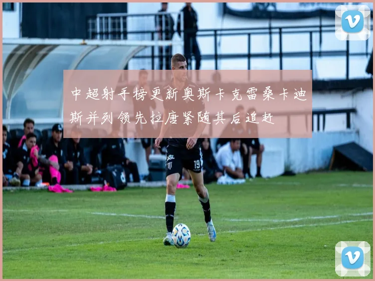 中超射手榜更新奥斯卡克雷桑卡迪斯并列领先拉唐紧随其后追赶