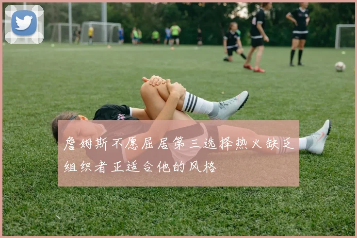詹姆斯不愿屈居第三选择热火缺乏组织者正适合他的风格