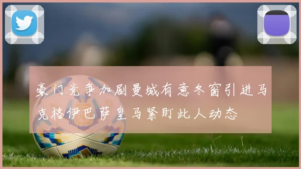 豪门竞争加剧曼城有意冬窗引进马克格伊巴萨皇马紧盯此人动态