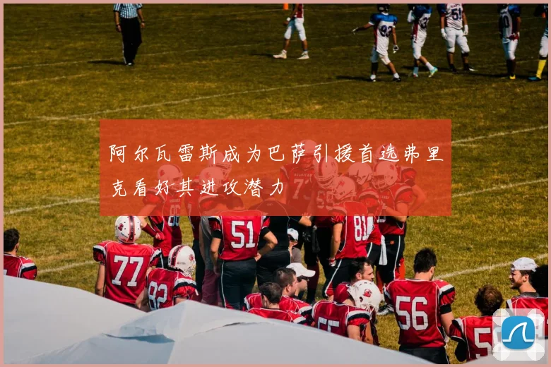 阿尔瓦雷斯成为巴萨引援首选弗里克看好其进攻潜力